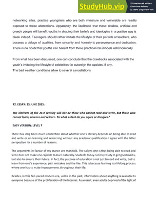 networking sites, practice youngsters who are both immature and vulnerable are readily
exposed to these altercations. Apparently, the likelihood that these shallow, artificial and
greedy people will benefit youths in shaping their beliefs and ideologies in a positive way is
bleak indeed. Teenagers should rather imitate the lifestyle of their parents or teachers, who
possess a deluge of qualities, from sincerity and honesty to perseverance and dedication.
There is no doubt that youths can benefit from these practical role models astronomically.
From what has been discussed, one can conclude that the drawbacks associated with the
youth’s imitating the lifestyle of celebrities far outweigh the upsides, if any.
The bad weather conditions allow to several cancellations
12​. ​ESSAY: 25 JUNE 2015:
The illiterate of the 21st century will not be those who cannot read and write, but those who
cannot learn, unlearn and relearn. To what extent do you agree or disagree?
EASY VERSION: LEVEL 7
There has long been much contention about whether one’s literacy depends on being able to read
and write ​or on learning and relearning without any academic qualification. I agree with the latter
perspective for a number of reasons.
The arguments in favour of my stance are manifold. The salient one is that being able to read and
write does not make one capable to learn naturally. Students today not only study to get good marks,
but also to ensure their future. In fact, the purpose of education is not just to read and write, but to
learn from one’s experience, past mistakes and the like. This is because learning is a lifelong process
where one has to make improvements throughout their life.
Besides, in this fast-paced modern era, unlike in the past, information about anything is available to
everyone because of the proliferation of the Internet. As a result, even adults deprived of the light of
 