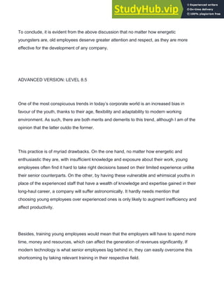 To conclude, it is evident from the above discussion that no matter how energetic
youngsters are, old employees deserve greater attention and respect, as they are more
effective for the development of any company.
ADVANCED VERSION: LEVEL 8.5
One of the most conspicuous trends in today’s corporate world is an increased bias in
favour of the youth, thanks to their age, flexibility and adaptability to modern working
environment. As such, there are both merits and demerits to this trend, although I am of the
opinion that the latter outdo the former.
This practice is of myriad drawbacks. On the one hand, no matter how energetic and
enthusiastic they are, with insufficient knowledge and exposure about their work, young
employees often find it hard to take right decisions based on their limited experience unlike
their senior counterparts. On the other, by having these vulnerable and whimsical youths in
place of the experienced staff that have a wealth of knowledge and expertise gained in their
long­haul career, a company will suffer astronomically. It hardly needs mention that
choosing young employees over experienced ones is only likely to augment inefficiency and
affect productivity.
Besides, training young employees would mean that the employers will have to spend more
time, money and resources, which can affect the generation of revenues significantly. If
modern technology is what senior employees lag behind in, they can easily overcome this
shortcoming by taking relevant training in their respective field.
 
