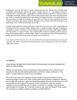Shakespeare, who did not require a proper learning environment. Instead, they enhanced their
knowledge spontaneously and did not require outside pressure or a stereotyped curriculum.
However, this is something that is applicable to a handful of pupils. In general, in order to acquire
knowledge successfully, learners need a step-by-step procedure which also varies according to their
age. There is no doubt that without strict rule setting and stringent discipline, most students will not
feel any pressure to study at all. Besides, frequent tests and exams are also essential to insure that
students have learnt their lessons properly. Needless to say, all these merits will stand learners in
good stead, as far as effective learning is concerned.
Another pivotal aspect of traditional education is that the curriculum is set in such a way that by the
time they finish their academic studies, students learn a variety of subjects.They gain knowledge in
such fields as science, commerce, arts and literature. Apparently, learning a wide range of subjects
will help youths in a variety of ways, from extending their horizons to instilling essential values in
them to honing their skills in numerous fields. There is no denying that without a fixed guideline to
follow, learners are bound to go astray, ruining their promising future.
From what has been discussed, one can conclude that formal education complements learning; the
argument that claims conventional learning methods to be an interference with real learning is
ungrounded indeed.
14. PARTIAL
IS SKY­DIVING OR DEEP SEA­DIVING GOOD FOR ENJOYMENT OR MORE DANGEROUS?
WHAT IS YOUR OPINION?
Whether such adventurous sports as sky­diving and deep sea­diving can be a good source of
enjoyment or they should be deemed perilous for human life is a subject of discussion. In my
opinion, the latter proposition merits serious consideration.
One of the most conspicuous drawbacks of these activities is that they are likely to pose life
threatening dangers, thanks to the nature of these sports with peril being an integral part. Although
they are filled with excitement, rapture and tremendous pleasure, they are only transient and so can’t
be supported and encouraged at the expense of one’s invaluable life, which is of immense
importance as far as contributing to the humanity is concerned. For example, mankind benefits
astronomically from prodigies, be it in the field of science, arts, music and literature. Hence, putting
life into danger by indulging in deleterious activities is of little significance.
 