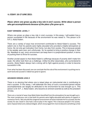 15. ​ESSAY: 16-17 JUNE 2015:
Places where one grows up play a key role in one’s success. Write about a person
who got accomplishments because of the place s/he grew up in.
EASY VERSION: LEVEL 7
Where one grows up plays a key role in one’s success. In this essay, I will explain how a
person succeeded in life because of the environment he was raised in. This person is Dr
A.P.J. Abdul Kalam.
There are a variety of ways how environment contributed to Abdul Kalam’s success. The
salient one is that his parents were highly educated who provided a helpful atmosphere at
home. He not only got motivation from home, but also from society. This is because people
in his society were poor and unfortunate. So he wanted to bring a positive change in their
life. Needless to say, one’s environment can keep them in a preponderant position, in terms
of pushing them to thrive for success.
Another pivotal aspect is that Abdul Kalam’s sufferings because of poverty didn’t make him
weak. He rather took them as a challenge. Unlike his other classmates, who surrendered to
poverty, Abdul Kalam always had a strong will to fight against poverty in order to become
successful in life.
From what has been discussed, one can conclude that the role of the environment in pushing one to
work hard and succeed is indeed too great to ignore.
ADVANCED VERSION: LEVEL 9
There is no denying that where one is raised plays an instrumental role in contributing to
one’s success. In this essay, I will elaborate the story of such a successful person whose
accomplishments can largely be attributed to the environment he was brought up in. This
person is Dr A.P. J. Abdul kalam, who became an eminent scientist as well as the president
of India.
There are a myriad of ways how Abdul Kalam benefited from the atmosphere he was brought up in.
The most conspicuous one is that both his parents were highly educated with plenty of support in
numerous forms. Not only did the congenial environment at home motivate him to succeed, but the
society he was raised in also had a role to play in this regard. This is because people in his society
were impoverished and underprivileged, which encouraged him more to become something so that
 