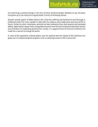 he could bring a positive change in the lives of these destitute people. Needless to say, the place
one grows up in can stand one in good stead, in terms of achieving success.
Another pivotal aspect of Abdul Kalam’s life is that the suffering and hardship he went through in
childhood made him more capable to deal with the arduous and cumbersome pressures of life in
future. Unlike his other classmates, who did not take motivation from their poverty and conceded
defeat, Abdul Kalam always had a strong determination from the start to become educated, famous
and contribute to eradicating poverty from society. It is apparent how his financial insolvency has
made him a warrior to change the world.
In view of the arguments outlined above, one can observe that the impact of the ambience one
grows up in is indeed too great to ignore, as far as attaining success in life is concerned.
 