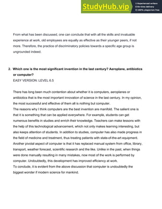 From what has been discussed, one can conclude that with all the skills and invaluable
experience at work, old employees are equally as effective as their younger peers, if not
more. Therefore, the practice of discriminatory policies towards a specific age group is
ungrounded indeed.
2.​ ​Which one is the most significant invention in the last century? Aeroplane, antibiotics
or computer?
EASY VERSION: LEVEL 6.5
There has long been much contention about whether it is computers, aeroplanes or
antibiotics that is the most important innovation of science in the last century. In my opinion,
the most successful and effective of them all is nothing but computer.
The reasons why I think computers are the best invention are manifold. The salient one is
that it is something that can be applied everywhere. For example, students can get
numerous benefits in studies and enrich their knowledge. Teachers can make lessons with
the help of this technological advancement, which not only makes learning interesting, but
also keeps attention of students. In addition to studies, computer has also made progress in
the field of medicine and treatment, thus treating patients with state­of­the­art equipment.
Another pivotal aspect of computer is that it has replaced manual system from office, library,
transport, weather forecast, scientific research and the like. Unlike in the past, when things
were done manually resulting in many mistakes, now most of the work is performed by
computer. Undoubtedly, this development has improved efficiency at work.
To conclude, it is evident from the above discussion that computer is undoubtedly the
biggest wonder if modern science for mankind.
 