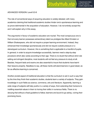 ADVANCED VERSION: Level 8.5­9
The role of conventional ways of acquiring education is widely debated, with many
academics claiming that traditional academic studies hinder one’s spontaneous learning and
so prove detrimental in the acquisition of education. However, I do not entirely accept this
and I will explain why in this essay.
The arguments in favour of academic education are myriad. The most conspicuous one is
that not every learner possesses extraordinary talent as prodigies like Albert Einstein or
William Shakespeare, who did not require a proper learning environment. Instead, they
enhanced their knowledge spontaneously and did not require outside pressure or a
stereotyped curriculum. However, this is something that is applicable to a handful of pupils.
In general, in order to acquire knowledge successfully, learners need a step­by­step
procedure which also varies according to their age. There is no doubt that without strict rule
setting and stringent discipline, most students will not feel any pressure to study at all.
Besides, frequent tests and exams are also essential to insure that students have learnt
their lessons properly. Needless to say, all these merits will stand learners in good stead, as
far as effective learning is concerned.
Another pivotal aspect of traditional education is that the curriculum is set in such a way that
by the time they finish their academic studies, students learn a variety of subjects. They gain
knowledge in such fields as science, commerce, arts and literature. Apparently, learning a
wide range of subjects will help youths in a variety of ways, from extending their horizons to
instilling essential values in them to honing their skills in numerous fields. There is no
denying that without a fixed guideline to follow; learners are bound to go astray, ruining their
promising future.
 