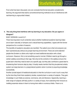 From what has been discussed, one can conclude that formal education complements
learning; the argument that claims conventional learning methods to be an interference with
real learning is ungrounded indeed.
4.​ ​ The only thing that interferes with my learning is my education. Do you agree or
disagree?
EASY VERSION: Level 6.5­7
There has long been much contention about whether traditional academic learning helps
one to learn naturally or hampers one’s natural learning capabilities. I agree with the former
perspective for a number of reasons.
The benefits of academic education are manifold. The salient one is that not everyone can
learn spontaneously without any proper learning environment. There are some talented
people like Einstein or others who might not need traditional education with a fixed
curriculum. However, this is not something usual or normal. Children need to go through a
certain syllabus according to their age. Not only do the contents in the syllabus ensure the
pupils learn what they need to learn at a specific age, but they also contribute a great deal to
broadening their horizons step by step. It hardly needs mention that this pre­planned orderly
system can keep learners in a preponderant position when it comes to acquiring knowledge
successfully.
Another pivotal aspect of traditional education is that the curriculum is set in such a way that
by the time they finish their academic studies, students learn a variety of subjects. They gain
knowledge in such fields as science, commerce, arts and literature. Apparently, learning a
wide range of subjects will help youths in a variety of ways, from extending their horizons to
instilling essential values in them to honing their skills in numerous fields. There is no
 