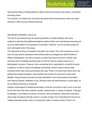 denying that without a fixed guideline to follow; learners are bound to go astray, ruining their
promising future.
To conclude, it is evident from the above discussion that formal education does not hinder
learning; it rather ensures effective learning.
ADVANCED VERSION: Level 8.5­9
The role of conventional ways of acquiring education is widely debated, with many
academics claiming that traditional academic studies hinder one’s spontaneous learning and
so prove detrimental in the acquisition of education. However, I do not entirely accept this
and I will explain why in this essay.
The arguments in favour of academic education are myriad. The most conspicuous one is
that not every learner possesses extraordinary talent as prodigies like Albert Einstein or
William Shakespeare, who did not require a proper learning environment. Instead, they
enhanced their knowledge spontaneously and did not require outside pressure or a
stereotyped curriculum. However, this is something that is applicable to a handful of pupils.
In general, in order to acquire knowledge successfully, learners need a step­by­step
procedure which also varies according to their age. There is no doubt that without strict rule
setting and stringent discipline, most students will not feel any pressure to study at all.
Besides, frequent tests and exams are also essential to insure that students have learnt
their lessons properly. Needless to say, all these merits will stand learners in good stead, as
far as effective learning is concerned.
Another pivotal aspect of traditional education is that the curriculum is set in such a way that
by the time they finish their academic studies, students learn a variety of subjects. They gain
knowledge in such fields as science, commerce, arts and literature. Apparently, learning a
wide range of subjects will help youths in a variety of ways, from extending their horizons to
instilling essential values in them to honing their skills in numerous fields. There is no
 