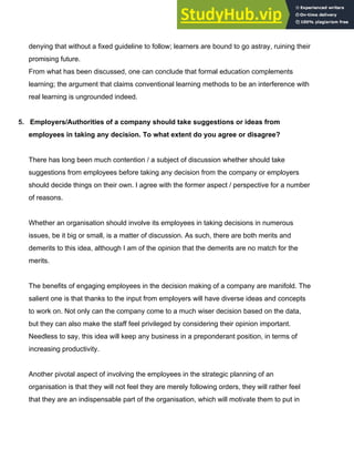 denying that without a fixed guideline to follow; learners are bound to go astray, ruining their
promising future.
From what has been discussed, one can conclude that formal education complements
learning; the argument that claims conventional learning methods to be an interference with
real learning is ungrounded indeed.
5.​ ​ Employers/Authorities of a company should take suggestions or ideas from
employees in taking any decision. To what extent do you agree or disagree?
There has long been much contention / a subject of discussion whether should take
suggestions from employees before taking any decision from the company or employers
should decide things on their own. I agree with the former aspect / perspective for a number
of reasons.
Whether an organisation should involve its employees in taking decisions in numerous
issues, be it big or small, is a matter of discussion. As such, there are both merits and
demerits to this idea, although I am of the opinion that the demerits are no match for the
merits.
The benefits of engaging employees in the decision making of a company are manifold. The
salient one is that thanks to the input from employers will have diverse ideas and concepts
to work on. Not only can the company come to a much wiser decision based on the data,
but they can also make the staff feel privileged by considering their opinion important.
Needless to say, this idea will keep any business in a preponderant position, in terms of
increasing productivity.
Another pivotal aspect of involving the employees in the strategic planning of an
organisation is that they will not feel they are merely following orders, they will rather feel
that they are an indispensable part of the organisation, which will motivate them to put in
 
