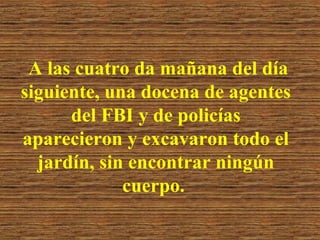 A las cuatro da mañana del día
siguiente, una docena de agentes
del FBI y de policías
aparecieron y excavaron todo el
jardín, sin encontrar ningún
cuerpo.

 