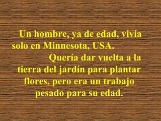 Un hombre, ya de edad, vivía
solo en Minnesota, USA.
Quería dar vuelta a la
tierra del jardín para plantar
flores, pero era un trabajo
pesado para su edad.

 