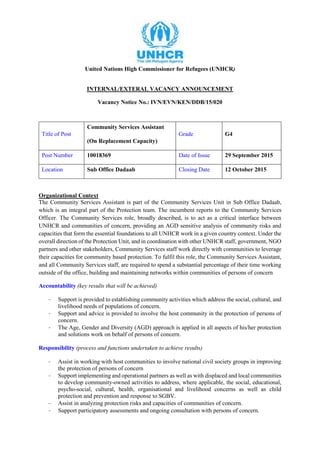 United Nations High Commissioner for Refugees (UNHCR)
INTERNAL/EXTERAL VACANCY ANNOUNCEMENT
Vacancy Notice No.: IVN/EVN/KEN/DDB/15/020
Title of Post
Community Services Assistant
(On Replacement Capacity)
Grade G4
Post Number 10018369 Date of Issue 29 September 2015
Location Sub Office Dadaab Closing Date 12 October 2015
Organizational Context
The Community Services Assistant is part of the Community Services Unit in Sub Office Dadaab,
which is an integral part of the Protection team. The incumbent reports to the Community Services
Officer. The Community Services role, broadly described, is to act as a critical interface between
UNHCR and communities of concern, providing an AGD sensitive analysis of community risks and
capacities that form the essential foundations to all UNHCR work in a given country context. Under the
overall direction of the Protection Unit, and in coordination with other UNHCR staff, government, NGO
partners and other stakeholders, Community Services staff work directly with communities to leverage
their capacities for community based protection. To fulfil this role, the Community Services Assistant,
and all Community Services staff, are required to spend a substantial percentage of their time working
outside of the office, building and maintaining networks within communities of persons of concern
Accountability (key results that will be achieved)
- Support is provided to establishing community activities which address the social, cultural, and
livelihood needs of populations of concern.
- Support and advice is provided to involve the host community in the protection of persons of
concern.
- The Age, Gender and Diversity (AGD) approach is applied in all aspects of his/her protection
and solutions work on behalf of persons of concern.
Responsibility (process and functions undertaken to achieve results)
- Assist in working with host communities to involve national civil society groups in improving
the protection of persons of concern
- Support implementing and operational partners as well as with displaced and local communities
to develop community-owned activities to address, where applicable, the social, educational,
psycho-social, cultural, health, organisational and livelihood concerns as well as child
protection and prevention and response to SGBV.
- Assist in analyzing protection risks and capacities of communities of concern.
- Support participatory assessments and ongoing consultation with persons of concern.
 