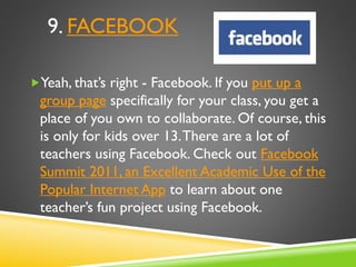 9. FACEBOOK
Yeah, that’s right - Facebook. If you put up a
group page specifically for your class, you get a
place of you own to collaborate. Of course, this
is only for kids over 13.There are a lot of
teachers using Facebook. Check out Facebook
Summit 2011, an Excellent Academic Use of the
Popular Internet App to learn about one
teacher’s fun project using Facebook.
 