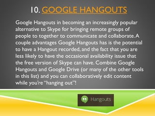 10. GOOGLE HANGOUTS
Google Hangouts in becoming an increasingly popular
alternative to Skype for bringing remote groups of
people to together to communicate and collaborate.A
couple advantages Google Hangouts has is the potential
to have a Hangout recorded, and the fact that you are
less likely to have the occasional availability issue that
the free version of Skype can have. Combine Google
Hangouts and Google Drive (or many of the other tools
in this list) and you can collaboratively edit content
while you’re “hanging out”!
 