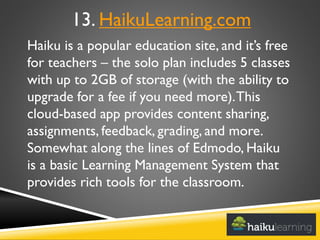 Haiku is a popular education site, and it’s free
for teachers – the solo plan includes 5 classes
with up to 2GB of storage (with the ability to
upgrade for a fee if you need more).This
cloud-based app provides content sharing,
assignments, feedback, grading, and more.
Somewhat along the lines of Edmodo, Haiku
is a basic Learning Management System that
provides rich tools for the classroom.
13. HaikuLearning.com
 