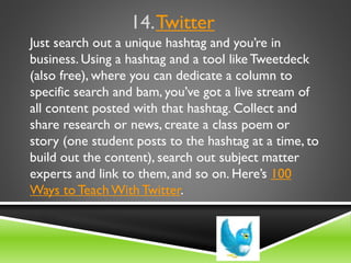 14.Twitter
Just search out a unique hashtag and you’re in
business. Using a hashtag and a tool like Tweetdeck
(also free), where you can dedicate a column to
specific search and bam, you’ve got a live stream of
all content posted with that hashtag. Collect and
share research or news, create a class poem or
story (one student posts to the hashtag at a time, to
build out the content), search out subject matter
experts and link to them, and so on. Here’s 100
Ways to Teach With Twitter.
 