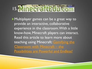 15.
Multiplayer games can be a great way to
provide an interactive, collaborative
experience in the classroom.With a little
know-how, Minecraft players can interact.
Read this article to learn more about
teaching using Minecraft: Gamifying the
Classroom with Minecraft – the
Possibilities are Powerful and Endless!
 