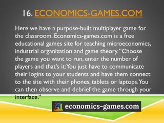 16. ECONOMICS-GAMES.COM
Here we have a purpose-built multiplayer game for
the classroom. Economics-games.com is a free
educational games site for teaching microeconomics,
industrial organization and game theory.“Choose
the game you want to run, enter the number of
players and that's it:You just have to communicate
their logins to your students and have them connect
to the site with their phones, tablets or laptops.You
can then observe and debrief the game through your
interface.”
 