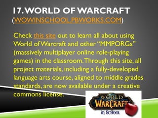 17.WORLD OF WARCRAFT
(WOWINSCHOOL.PBWORKS.COM)
Check this site out to learn all about using
World ofWarcraft and other “MMPORGs”
(massively multiplayer online role-playing
games) in the classroom.Through this site, all
project materials, including a fully-developed
language arts course, aligned to middle grades
standards, are now available under a creative
commons license.
 