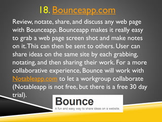 Review, notate, share, and discuss any web page
with Bounceapp. Bounceapp makes it really easy
to grab a web page screen shot and make notes
on it.This can then be sent to others. User can
share ideas on the same site by each grabbing,
notating, and then sharing their work. For a more
collaborative experience, Bounce will work with
Notableapp.com to let a workgroup collaborate
(Notableapp is not free, but there is a free 30 day
trial).
18. Bounceapp.com
 