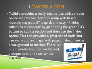 1.TWIDDLA.COM
Twiddle provides a really easy to use collaborative
online whiteboard.This “no setup web based
meeting playground” is quick and easy - inviting
others to collaborate by just hitting the green GO
button to start a session and then use the Invite
option.This app provides a great set of tools.You
can easily add an image, web page, or document as
a background to markup.There is a
color palette tool, pen width tool,
a shapes tool, and text can be
inserted.
 