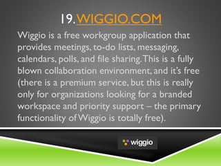 19.WIGGIO.COM
Wiggio is a free workgroup application that
provides meetings, to-do lists, messaging,
calendars, polls, and file sharing.This is a fully
blown collaboration environment, and it’s free
(there is a premium service, but this is really
only for organizations looking for a branded
workspace and priority support – the primary
functionality of Wiggio is totally free).
 