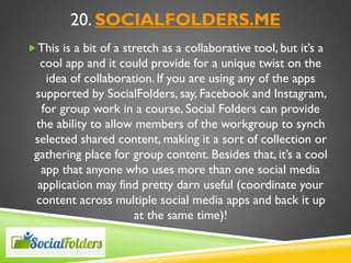 20. SOCIALFOLDERS.ME
This is a bit of a stretch as a collaborative tool, but it’s a
cool app and it could provide for a unique twist on the
idea of collaboration. If you are using any of the apps
supported by SocialFolders, say, Facebook and Instagram,
for group work in a course, Social Folders can provide
the ability to allow members of the workgroup to synch
selected shared content, making it a sort of collection or
gathering place for group content. Besides that, it’s a cool
app that anyone who uses more than one social media
application may find pretty darn useful (coordinate your
content across multiple social media apps and back it up
at the same time)!
 