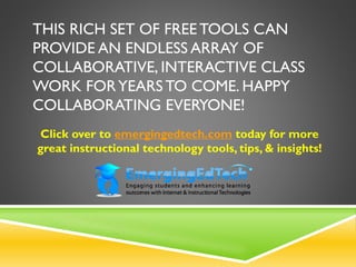 THIS RICH SET OF FREETOOLS CAN
PROVIDE AN ENDLESS ARRAY OF
COLLABORATIVE, INTERACTIVE CLASS
WORK FORYEARS TO COME. HAPPY
COLLABORATING EVERYONE!
Click over to emergingedtech.com today for more
great instructional technology tools, tips, & insights!
 