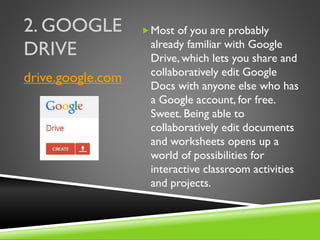 2. GOOGLE
DRIVE
Most of you are probably
already familiar with Google
Drive, which lets you share and
collaboratively edit Google
Docs with anyone else who has
a Google account, for free.
Sweet. Being able to
collaboratively edit documents
and worksheets opens up a
world of possibilities for
interactive classroom activities
and projects.
drive.google.com
 