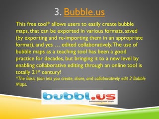 3. Bubble.us
This free tool* allows users to easily create bubble
maps, that can be exported in various formats, saved
(by exporting and re-importing them in an appropriate
format), and yes … edited collaboratively.The use of
bubble maps as a teaching tool has been a good
practice for decades, but bringing it to a new level by
enabling collaborative editing through an online tool is
totally 21st century!
*The Basic plan lets you create, share, and collaboratively edit 3 Bubble
Maps.
 