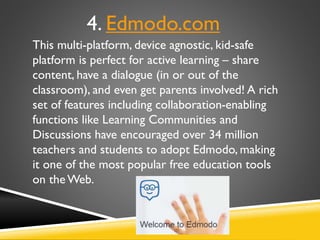 This multi-platform, device agnostic, kid-safe
platform is perfect for active learning – share
content, have a dialogue (in or out of the
classroom), and even get parents involved! A rich
set of features including collaboration-enabling
functions like Learning Communities and
Discussions have encouraged over 34 million
teachers and students to adopt Edmodo, making
it one of the most popular free education tools
on the Web.
4. Edmodo.com
 