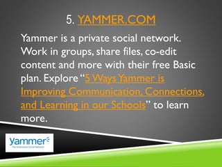 5. YAMMER.COM
Yammer is a private social network.
Work in groups, share files, co-edit
content and more with their free Basic
plan. Explore “5 WaysYammer is
Improving Communication, Connections,
and Learning in our Schools” to learn
more.
 