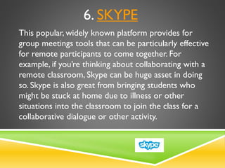 6. SKYPE
This popular, widely known platform provides for
group meetings tools that can be particularly effective
for remote participants to come together. For
example, if you’re thinking about collaborating with a
remote classroom, Skype can be huge asset in doing
so. Skype is also great from bringing students who
might be stuck at home due to illness or other
situations into the classroom to join the class for a
collaborative dialogue or other activity.
 