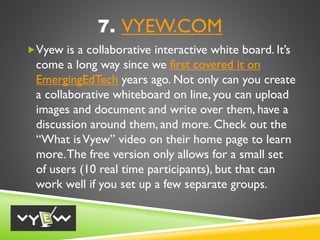 7. VYEW.COM
Vyew is a collaborative interactive white board. It’s
come a long way since we first covered it on
EmergingEdTech years ago. Not only can you create
a collaborative whiteboard on line, you can upload
images and document and write over them, have a
discussion around them, and more. Check out the
“What isVyew” video on their home page to learn
more.The free version only allows for a small set
of users (10 real time participants), but that can
work well if you set up a few separate groups.
 