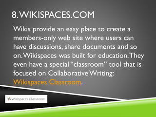 8.WIKISPACES.COM
Wikis provide an easy place to create a
members-only web site where users can
have discussions, share documents and so
on.Wikispaces was built for education.They
even have a special “classroom” tool that is
focused on Collaborative Writing:
Wikispaces Classroom.
 