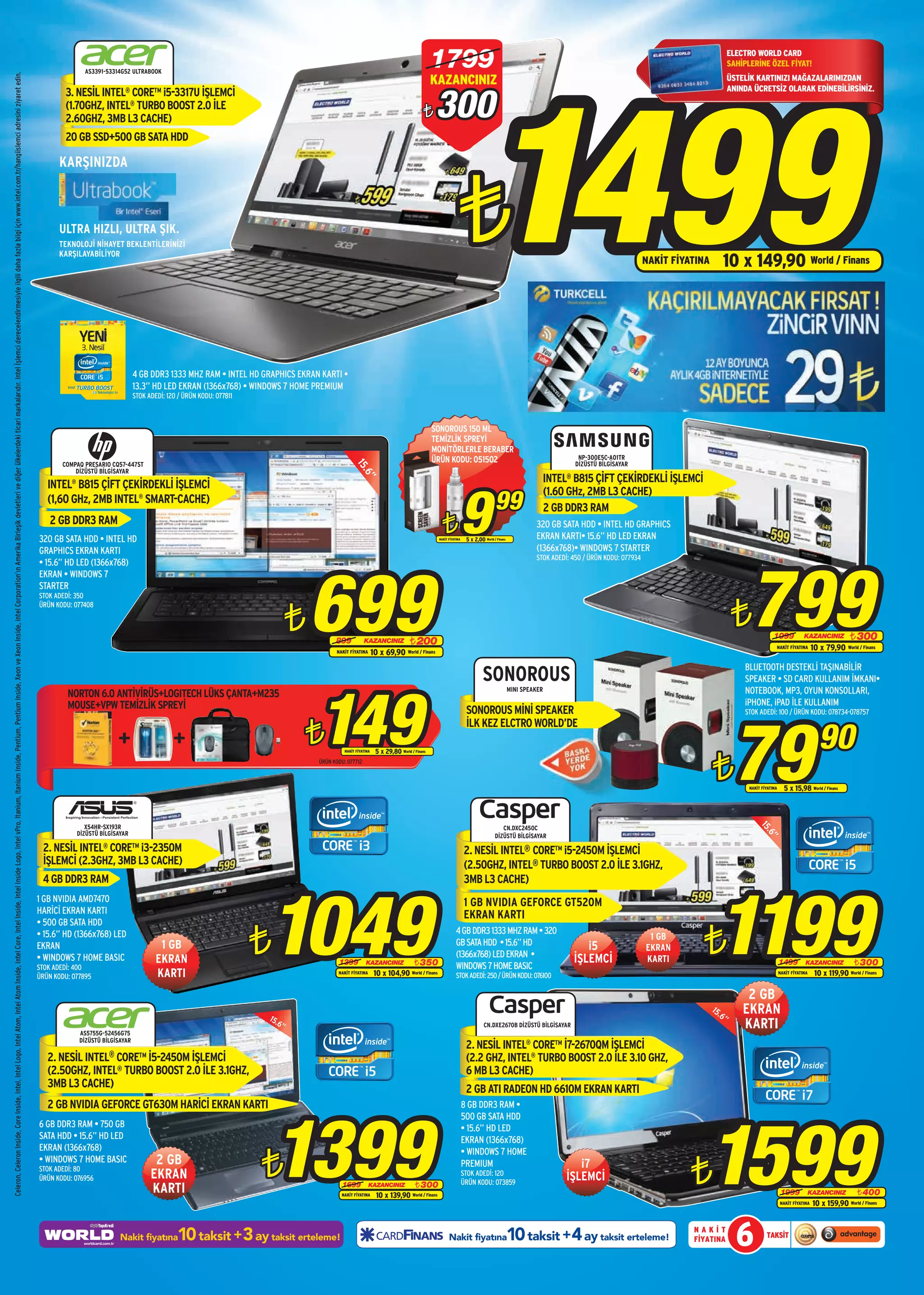 1799                                                                                                                   ELECTRO WORLD CARD




                                                                                                                                                                                                                                                                                                                                                                                                                                                                                                                                                                                                                     1499
                                                                                                                                                                                                                                                                                                                                                                                                                                                                                                                                                                                                                                                                                                            SAHİPLERİNE ÖZEL FİYAT!
                                                                                                                                                                                                                                                                                                                                                                                                                                                        AS3391-53314G52 ULTRABOOK
                                                                                                                                                                                                                                                                                                                                                                                                                                                                                                                                                                                     KAZANCINIZ
Celeron, Celeron Inside, Core Inside, Intel, Intel Logo, Intel Atom, Intel Atom Inside, Intel Core, Intel Inside, Intel Inside Logo, Intel vPro, Itanium, Itanium Inside, Pentium, Pentium Inside, Xeon ve Xeon Inside, Intel Corporation’ın Amerika Birleşik devletleri ve diğer ülkelerdeki ticari markalarıdır. Intel İşlemci derecelendirmesiyle ilgili daha fazla bilgi için www.intel.com.tr/hangiislemci adresini ziyaret edin.




                                                                                                                                                                                                                                                                                                                                                                                                                                                                                                                                                                                                                                                                                                            ÜSTELİK KARTINIZI MAĞAZALARIMIZDAN



                                                                                                                                                                                                                                                                                                                                                                                                                                                                                                                                                                                     300
                                                                                                                                                                                                                                                                                                                                                                                                                                                                                                                                                                                                                                                                                                            ANINDA ÜCRETSİZ OLARAK EDİNEBİLİRSİNİZ.
                                                                                                                                                                                                                                                                                                                                                                                                                                                 3. NESİL INTEL® CORE™ i5-3317U İŞLEMCİ
                                                                                                                                                                                                                                                                                                                                                                                                                                                 (1.70GHZ, INTEL® TURBO BOOST 2.0 İLE
                                                                                                                                                                                                                                                                                                                                                                                                                                                 2.60GHZ, 3MB L3 CACHE)                                                                                                         ¨
                                                                                                                                                                                                                                                                                                                                                                                                                                                 20 GB SSD+500 GB SATA HDD

                                                                                                                                                                                                                                                                                                                                                                                                                                               KARŞINIZDA



                                                                                                                                                                                                                                                                                                                                                                                                                                               ULTRA HIZLI, ULTRA ŞIK.
                                                                                                                                                                                                                                                                                                                                                                                                                                               TEKNOLOJİ NİHAYET BEKLENTİLERİNİZİ
                                                                                                                                                                                                                                                                                                                                                                                                                                               KARŞILAYABİLİYOR
                                                                                                                                                                                                                                                                                                                                                                                                                                                                                                                                                                                                    ¨                                                                              NAKİT FİYATINA       10 x 149,90 World / Finans




                                                                                                                                                                                                                                                                                                                                                                                                                                                                           4 GB DDR3 1333 MHZ RAM • INTEL HD GRAPHICS EKRAN KARTI •
                                                                                                                                                                                                                                                                                                                                                                                                                                                                           13.3” HD LED EKRAN (1366x768) • WINDOWS 7 HOME PREMIUM
                                                                                                                                                                                                                                                                                                                                                                                                                                                                           STOK ADEDİ: 120 / ÜRÜN KODU: 077811



                                                                                                                                                                                                                                                                                                                                                                                                                                                                                                                                                                                     SONOROUS 150 ML
                                                                                                                                                                                                                                                                                                                                                                                                                                                                                                                                                                                     TEMİZLİK SPREYİ
                                                                                                                                                                                                                                                                                                                                                                                                                                                                                                                                                                                     MONİTÖRLERLE BERABER
                                                                                                                                                                                                                                                                                                                                                                                                                                                                                                                                                                                     ÜRÜN KODU: 051502                                                    NP-300E5C-A01TR
                                                                                                                                                                                                                                                                                                                                                                                                                                                 COMPAQ PRESARIO CQ57-447ST                                                                                                                                                                              DİZÜSTÜ BİLGİSAYAR
                                                                                                                                                                                                                                                                                                                                                                                                                                                                                                                                             15.




                                                                                                                                                                                                                                                                                                                                                                                                                                                     DİZÜSTÜ BİLGİSAYAR
                                                                                                                                                                                                                                                                                                                                                                                                                                                                                                                                                                                                                                               INTEL® B815 ÇİFT ÇEKİRDEKLİ İŞLEMCİ
                                                                                                                                                                                                                                                                                                                                                                                                                                                                                                                                                6”




                                                                                                                                                                                                                                                                                                                                                                                                                                                                                                                                                                                                     9
                                                                                                                                                                                                                                                                                                                                                                                                                                            INTEL® B815 ÇİFT ÇEKİRDEKLİ İŞLEMCİ
                                                                                                                                                                                                                                                                                                                                                                                                                                                                                                                                                                                                                                               (1.60 GHz, 2MB L3 CACHE)
                                                                                                                                                                                                                                                                                                                                                                                                                                            (1,60 GHz, 2MB INTEL® SMART-CACHE)
                                                                                                                                                                                                                                                                                                                                                                                                                                                                                                                                                                                                                          99                   2 GB DDR3 RAM
                                                                                                                                                                                                                                                                                                                                                                                                                                             2 GB DDR3 RAM
                                                                                                                                                                                                                                                                                                                                                                                                                                         320 GB SATA HDD • INTEL HD
                                                                                                                                                                                                                                                                                                                                                                                                                                                                                                                                                                                         ¨
                                                                                                                                                                                                                                                                                                                                                                                                                                                                                                                                                                                        NAKİT FİYATINA    5 x 2,00 World / Finans
                                                                                                                                                                                                                                                                                                                                                                                                                                                                                                                                                                                                                                             320 GB SATA HDD • INTEL HD GRAPHICS
                                                                                                                                                                                                                                                                                                                                                                                                                                                                                                                                                                                                                                             EKRAN KARTI• 15.6” HD LED EKRAN
                                                                                                                                                                                                                                                                                                                                                                                                                                         GRAPHICS EKRAN KARTI                                                                                                                                                                                (1366x768)• WINDOWS 7 STARTER




                                                                                                                                                                                                                                                                                                                                                                                                                                                                                                                                                                                                                                                                                                                 799
                                                                                                                                                                                                                                                                                                                                                                                                                                                                                                                                                                                                                                             STOK ADEDİ: 450 / ÜRÜN KODU: 077934




                                                                                                                                                                                                                                                                                                                                                                                                                                                                                                                              699
                                                                                                                                                                                                                                                                                                                                                                                                                                         • 15.6” HD LED (1366x768)
                                                                                                                                                                                                                                                                                                                                                                                                                                         EKRAN • WINDOWS 7
                                                                                                                                                                                                                                                                                                                                                                                                                                         STARTER
                                                                                                                                                                                                                                                                                                                                                                                                                                         STOK ADEDİ: 350



                                                                                                                                                                                                                                                                                                                                                                                                                                                                                                                          ¨                                                                                                                                                                                 ¨
                                                                                                                                                                                                                                                                                                                                                                                                                                         ÜRÜN KODU: 077408



                                                                                                                                                                                                                                                                                                                                                                                                                                                                                                                                    899           KAZANCINIZ              ¨ 200
                                                                                                                                                                                                                                                                                                                                                                                                                                                                                                                                                                                                                                                                                                                              1099             KAZANCINIZ          ¨ 300
                                                                                                                                                                                                                                                                                                                                                                                                                                                                                                                                                                                                                                                                                                                               NAKİT FİYATINA       10 x 79,90 World / Finans
                                                                                                                                                                                                                                                                                                                                                                                                                                                                                                                                     NAKİT FİYATINA      10 x 69,90 World / Finans
                                                                                                                                                                                                                                                                                                                                                                                                                                                                                                                                                                                                                                                                                                                BLUETOOTH DESTEKLİ TAŞINABİLİR
                                                                                                                                                                                                                                                                                                                                                                                                                                                                                                                                                                                                                   SONOROUS                                                                                     SPEAKER • SD CARD KULLANIM İMKANI•




                                                                                                                                                                                                                                                                                                                                                                                                                                                                                                                              149
                                                                                                                                                                                                                                                                                                                                                                                                                                                  NORTON 6.0 ANTİVİRÜS+LOGITECH LÜKS ÇANTA+M235                                                                                                                                     MINI SPEAKER                                                                NOTEBOOK, MP3, OYUN KONSOLLARI,
                                                                                                                                                                                                                                                                                                                                                                                                                                                  MOUSE+VPW TEMİZLİK SPREYİ                                                                                                                                                                                                                                     iPHONE, iPAD İLE KULLANIM
                                                                                                                                                                                                                                                                                                                                                                                                                                                                                                                                                                                                          SONOROUS MİNİ SPEAKER




                                                                                                                                                                                                                                                                                                                                                                                                                                                                                                                                                                                                                                                                                                             79
                                                                                                                                                                                                                                                                                                                                                                                                                                                                                                                                                                                                                                                                                                                STOK ADEDİ: 100 / ÜRÜN KODU: 078734-078757


                                                                                                                                                                                                                                                                                                                                                                                                                                                                                                                          ¨                                                                                                                                                                                                                            90
                                                                                                                                                                                                                                                                                                                                                                                                                                                                                                                                                                                                          İLK KEZ ELCTRO WORLD’DE



                                                                                                                                                                                                                                                                                                                                                                                                                                                                                                                                                                                                                                                                                                    ¨
                                                                                                                                                                                                                                                                                                                                                                                                                                                                                                                                        NAKİT FİYATINA    5 x 29,80 World / Finans
                                                                                                                                                                                                                                                                                                                                                                                                                                                                                                                              ÜRÜN KODU: 077712



                                                                                                                                                                                                                                                                                                                                                                                                                                                                                                                                                                                                                                                                                                                  NAKİT FİYATINA     5 x 15,98 World / Finans



                                                                                                                                                                                                                                                                                                                                                                                                                                                        X54HR-SX193R                                                                                                                                                         CN.DXC2450C
                                                                                                                                                                                                                                                                                                                                                                                                                                                                                                                                                                                                                                                                                                                       15




                                                                                                                                                                                                                                                                                                                                                                                                                                                     DİZÜSTÜ BİLGİSAYAR
                                                                                                                                                                                                                                                                                                                                                                                                                                                                                                                                                                                                                                                                                                                         .6




                                                                                                                                                                                                                                                                                                                                                                                                                                                                                                                                                                                                                          DİZÜSTÜ BİLGİSAYAR
                                                                                                                                                                                                                                                                                                                                                                                                                                                                                                                                                                                                                                                                                                                            ”




                                                                                                                                                                                                                                                                                                                                                                                                                                          2. NESİL INTEL® CORE™ i3-2350M                                                                                                                                 2. NESİL INTEL® CORE™ i5-2450M İŞLEMCİ
                                                                                                                                                                                                                                                                                                                                                                                                                                          İŞLEMCİ (2.3GHZ, 3MB L3 CACHE)                                                                                                                                 (2.50GHZ, INTEL® TURBO BOOST 2.0 İLE 3.1GHZ,
                                                                                                                                                                                                                                                                                                                                                                                                                                          4 GB DDR3 RAM                                                                                                                                                  3MB L3 CACHE)




                                                                                                                                                                                                                                                                                                                                                                                                                                                                                                                 1049                                                                                                                                                                                1199
                                                                                                                                                                                                                                                                                                                                                                                                                                         1 GB NVIDIA AMD7470                                                                                                                                             1 GB NVIDIA GEFORCE GT520M
                                                                                                                                                                                                                                                                                                                                                                                                                                         HARİCİ EKRAN KARTI                                                                                                                                              EKRAN KARTI
                                                                                                                                                                                                                                                                                                                                                                                                                                         • 500 GB SATA HDD

                                                                                                                                                                                                                                                                                                                                                                                                                                                                                                                 ¨                                                                                                                                                                             ¨
                                                                                                                                                                                                                                                                                                                                                                                                                                         • 15.6” HD (1366x768) LED                                                                                                                                 4 GB DDR3 1333 MHZ RAM • 320
                                                                                                                                                                                                                                                                                                                                                                                                                                                                                                                                                                                                                                                                                    1 GB
                                                                                                                                                                                                                                                                                                                                                                                                                                         EKRAN                                      1 GB                                                                                                           GB SATA HDD • 15.6” HD                                   i5                     EKRAN
                                                                                                                                                                                                                                                                                                                                                                                                                                                                                                                                                                                                   (1366x768) LED EKRAN •
                                                                                                                                                                                                                                                                                                                                                                                                                                         • WINDOWS 7 HOME BASIC                    EKRAN                                              1399         KAZANCINIZ               ¨ 350                                                                        İŞLEMCİ                   KARTI                                           1499         KAZANCINIZ        ¨ 300
                                                                                                                                                                                                                                                                                                                                                                                                                                         STOK ADEDİ: 400                                                                                                                                           WINDOWS 7 HOME BASIC
                                                                                                                                                                                                                                                                                                                                                                                                                                         ÜRÜN KODU: 077895                         KARTI                                             NAKİT FİYATINA       10 x 104,90 World / Finans               STOK ADEDİ: 250 / ÜRÜN KODU: 076100                                                                                             NAKİT FİYATINA    10 x 119,90 World / Finans

                                                                                                                                                                                                                                                                                                                                                                                                                                                                                                                                                                                                                                                                                                                 2 GB
                                                                                                                                                                                                                                                                                                                                                                                                                                                                                                                 15.
                                                                                                                                                                                                                                                                                                                                                                                                                                                                                                                                                                                                                                                                                                    15
                                                                                                                                                                                                                                                                                                                                                                                                                                                                                                                                                                                                                                                                                                      .6”       EKRAN
                                                                                                                                                                                                                                                                                                                                                                                                                                                      AS5755G-52456G75
                                                                                                                                                                                                                                                                                                                                                                                                                                                                                                                     6”                                                                                             CN.DXE2670B DİZÜSTÜ BİLGİSAYAR                                                              KARTI
                                                                                                                                                                                                                                                                                                                                                                                                                                                      DİZÜSTÜ BİLGİSAYAR
                                                                                                                                                                                                                                                                                                                                                                                                                                                                                                                                                                                                          2. NESİL INTEL® CORE™ İ7-2670QM İŞLEMCİ
                                                                                                                                                                                                                                                                                                                                                                                                                                            2. NESİL INTEL® CORE™ İ5-2450M İŞLEMCİ                                                                                                                        (2.2 GHZ, INTEL® TURBO BOOST 2.0 İLE 3.10 GHZ,
                                                                                                                                                                                                                                                                                                                                                                                                                                            (2.50GHZ, INTEL® TURBO BOOST 2.0 İLE 3.1GHZ,                                                                                                                  6 MB L3 CACHE)
                                                                                                                                                                                                                                                                                                                                                                                                                                            3MB L3 CACHE)                                                                                                                                                 2 GB ATI RADEON HD 6610M EKRAN KARTI
                                                                                                                                                                                                                                                                                                                                                                                                                                            2 GB NVIDIA GEFORCE GT630M HARİCİ EKRAN KARTI                                                                                                                8 GB DDR3 RAM •




                                                                                                                                                                                                                                                                                                                                                                                                                                                                                                                     1399                                                                                                                                                                       1599
                                                                                                                                                                                                                                                                                                                                                                                                                                                                                                                                                                                                         500 GB SATA HDD
                                                                                                                                                                                                                                                                                                                                                                                                                                         6 GB DDR3 RAM • 750 GB                                                                                                                                          • 15.6” HD LED
                                                                                                                                                                                                                                                                                                                                                                                                                                         SATA HDD • 15.6” HD LED                                                                                                                                         EKRAN (1366x768)


                                                                                                                                                                                                                                                                                                                                                                                                                                                                                                                 ¨
                                                                                                                                                                                                                                                                                                                                                                                                                                         EKRAN (1366x768)                                                                                                                                                • WINDOWS 7 HOME


                                                                                                                                                                                                                                                                                                                                                                                                                                                                                                                                                                                                                                                                                             ¨
                                                                                                                                                                                                                                                                                                                                                                                                                                         • WINDOWS 7 HOME BASIC                   2 GB                                                                                                                   PREMIUM                                          i7
                                                                                                                                                                                                                                                                                                                                                                                                                                         STOK ADEDİ: 80
                                                                                                                                                                                                                                                                                                                                                                                                                                         ÜRÜN KODU: 076956                       EKRAN                                                                                                                   STOK ADEDİ: 120
                                                                                                                                                                                                                                                                                                                                                                                                                                                                                                                                                                                                         ÜRÜN KODU: 073859
                                                                                                                                                                                                                                                                                                                                                                                                                                                                                                                                                                                                                                                       İŞLEMCİ
                                                                                                                                                                                                                                                                                                                                                                                                                                                                                                                                                                        ¨ 300
                                                                                                                                                                                                                                                                                                                                                                                                                                                                                 KARTI                                                 1699
                                                                                                                                                                                                                                                                                                                                                                                                                                                                                                                                       NAKİT FİYATINA
                                                                                                                                                                                                                                                                                                                                                                                                                                                                                                                                                      KAZANCINIZ
                                                                                                                                                                                                                                                                                                                                                                                                                                                                                                                                                           10 x 139,90 World / Finans                                                                                                                                               1999        KAZANCINIZ         ¨ 400
                                                                                                                                                                                                                                                                                                                                                                                                                                                                                                                                                                                                                                                                                                                                   NAKİT FİYATINA   10 x 159,90 World / Finans



                                                                                                                                                                                                                                                                                                                                                                                                                                                                    Nakit fiyatına        10 taksit +3 ay taksit erteleme!                                                                    Nakit fiyatına                        10 taksit +4 ay taksit erteleme!                         NAKİT
                                                                                                                                                                                                                                                                                                                                                                                                                                                                                                                                                                                                                                                                                             FİYATINA         6           TAKSİT
 