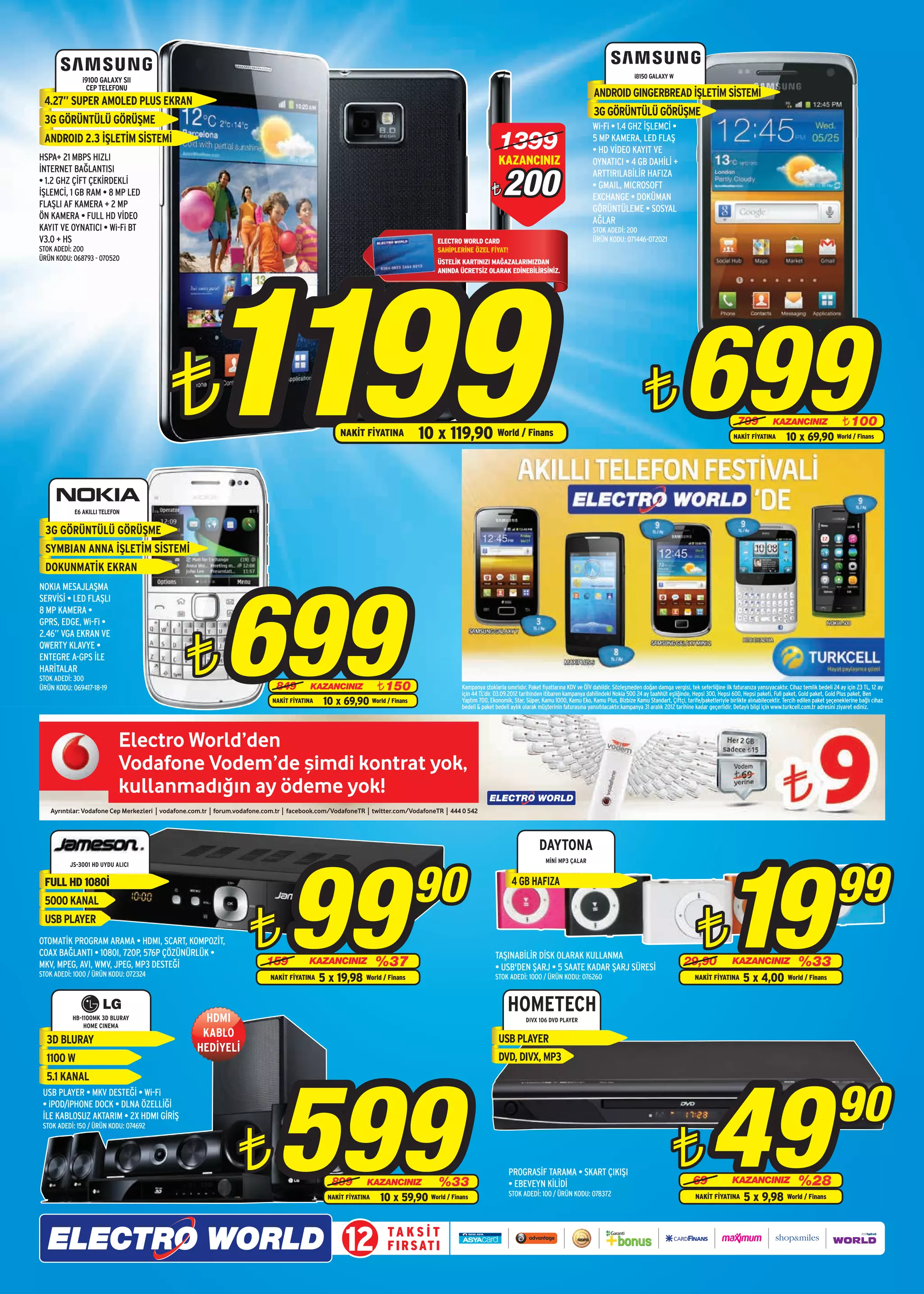 i8150 GALAXY W
                    i9100 GALAXY SII
                     CEP TELEFONU
                                                                                                                                                                                                   ANDROID GINGERBREAD İŞLETİM SİSTEMİ
       4.27” SUPER AMOLED PLUS EKRAN
                                                                                                                                                                                                   3G GÖRÜNTÜLÜ GÖRÜŞME
       3G GÖRÜNTÜLÜ GÖRÜŞME                                                                                                                                                                       Wi-Fi • 1.4 GHZ İŞLEMCİ •
       ANDROID 2.3 İŞLETİM SİSTEMİ
      HSPA+ 21 MBPS HIZLI
                                                                                                                                                       1399                                       5 MP KAMERA, LED FLAŞ
                                                                                                                                                                                                  • HD VİDEO KAYIT VE
                                                                                                                                                       KAZANCINIZ                                 OYNATICI • 4 GB DAHİLİ +


                                                                                                                                                         200
      İNTERNET BAĞLANTISI                                                                                                                                                                         ARTTIRILABİLİR HAFIZA
      • 1.2 GHZ ÇİFT ÇEKİRDEKLİ                                                                                                                                                                   • GMAIL, MICROSOFT
      İŞLEMCİ, 1 GB RAM • 8 MP LED                                                                                                                  ¨                                             EXCHANGE • DOKÜMAN
      FLAŞLI AF KAMERA + 2 MP                                                                                                                                                                     GÖRÜNTÜLEME • SOSYAL
      ÖN KAMERA • FULL HD VİDEO                                                                                                                                                                   AĞLAR
      KAYIT VE OYNATICI • Wi-Fi BT                                                                                                                                                                STOK ADEDİ: 200
      V3.0 + HS                                                                                                               ELECTRO WORLD CARD                                                  ÜRÜN KODU: 071446-072021




                                                   1199
      STOK ADEDİ: 200                                                                                                         SAHİPLERİNE ÖZEL FİYAT!
      ÜRÜN KODU: 068793 - 070520                                                                                              ÜSTELİK KARTINIZI MAĞAZALARIMIZDAN
                                                                                                                              ANINDA ÜCRETSİZ OLARAK EDİNEBİLİRSİNİZ.




                                             ¨                                              NAKİT FİYATINA                10 x 119,90 World / Finans
                                                                                                                                                                                                                          ¨                699                      799
                                                                                                                                                                                                                                                                  NAKİT FİYATINA
                                                                                                                                                                                                                                                                                    KAZANCINIZ
                                                                                                                                                                                                                                                                                          10 x 69,90
                                                                                                                                                                                                                                                                                                                    ¨ 100
                                                                                                                                                                                                                                                                                                                 World / Finans




                 E6 AKILLI TELEFON


        3G GÖRÜNTÜLÜ GÖRÜŞME
        SYMBIAN ANNA İŞLETİM SİSTEMİ
        DOKUNMATİK EKRAN




                                                           699
      NOKIA MESAJLAŞMA
      SERVİSİ • LED FLAŞLI
      8 MP KAMERA •
      GPRS, EDGE, Wi-Fi •




                                              ¨
      2.46” VGA EKRAN VE
      QWERTY KLAVYE •
      ENTEGRE A-GPS İLE
      HARİTALAR
      STOK ADEDİ: 300
                    VF_VODEM_ELECTRMRKT_INSERT_3.5X28.ai   1   8/29/12    4:40 PM
      ÜRÜN KODU: 069417-18-19                                            849      KAZANCINIZ               ¨ 150                       Kampanya stoklarla sınırlıdır. Paket fiyatlarına KDV ve ÖİV dahildir. Sözleşmeden doğan damga vergisi, tek seferliğine ilk faturanıza yansıyacaktır. Cihaz temlik bedeli 24 ay için 23 TL, 12 ay
                                                                                                                                       için 44 TL’dir. 03.09.2012 tarihinden itibaren kampanya dahilindeki Nokia 500 24 ay taahhüt eşliğinde, Hepsi 300, Hepsi 600, Hepsi paketi, Full paket, Gold paket, Gold Plus paket, Ben
                                                                     NAKİT FİYATINA    10 x 69,90        World / Finans                Yaptım 700, Ekonomik, Star, Süper, Kamu 1000, Kamu Eko, Kamu Plus, Bizbize Kamu Standart, Çiftçi, tarife/paketleriyle birlikte alınabilecektir. Tercih edilen paket şeçeneklerine bağlı cihaz
                                                                                                                                       bedeli & paket bedeli aylık olarak müşterinin faturasına yansıtılacaktır.kampanya 31 aralık 2012 tarihine kadar geçerlidir. Detaylı bilgi için www.turkcell.com.tr adresini ziyaret ediniz.
 C



 M



 Y



CM



MY



CY



CMY



 K




                                                                                                                                                                          DAYTONA




                                                                          99                                              90
                                                                                                                                                                                                                                                             19                                                  99
                                                                                                                                                                             MİNİ MP3 ÇALAR
                JS-3001 HD UYDU ALICI

       FULL HD 1080İ                                                                                                                                         4 GB HAFIZA
       5000 KANAL
       USB PLAYER
      OTOMATİK PROGRAM ARAMA • HDMI, SCART, KOMPOZİT,
      COAX BAĞLANTI • 1080I, 720P, 576P ÇÖZÜNÜRLÜK •
      MKV, MPEG, AVI, WMV, JPEG, MP3 DESTEĞİ
                                                               ¨    159          KAZANCINIZ               %37
                                                                                                                                                      TAŞINABİLİR DİSK OLARAK KULLANMA
                                                                                                                                                      • USB'DEN ŞARJ • 5 SAATE KADAR ŞARJ SÜRESİ
                                                                                                                                                                                                                                            29,90
                                                                                                                                                                                                                                                  ¨               KAZANCINIZ                    %33
      STOK ADEDİ: 1000 / ÜRÜN KODU: 072324                           NAKİT FİYATINA   5 x 19,98 World / Finans                                        STOK ADEDİ: 1000 / ÜRÜN KODU: 076260                                                       NAKİT FİYATINA        5 x 4,00 World / Finans

                                                                                                                                                           HOMETECH
                 HB-1100MK 3D BLURAY
                     HOME CINEMA
                                                   HDMI                                                                                                             DIVX 106 DVD PLAYER

                                                  KABLO                                                                                                USB PLAYER
        3D BLURAY
                                                 HEDİYELİ
        1100 W                                                                                                                                         DVD, DIVX, MP3




                                                                         599                                                                                                                                                                           49
        5.1 KANAL


                                                                                                                                                                                                                                                                                                                 90
       USB PLAYER • MKV DESTEĞİ • Wi-Fi
       • iPOD/iPHONE DOCK • DLNA ÖZELLİĞİ
       İLE KABLOSUZ AKTARIM • 2X HDMI GİRİŞ




                                                               ¨                                                                                                                                                                      ¨
       STOK ADEDİ: 150 / ÜRÜN KODU: 074692




                                                                                                                                                            PROGRASİF TARAMA • SKART ÇIKIŞI
                                                                                         899         KAZANCINIZ               %33                           • EBEVEYN KİLİDİ                                                                    69                KAZANCINIZ                    %28
                                                                                                                                                            STOK ADEDİ: 100 / ÜRÜN KODU: 078372
                                                                                        NAKİT FİYATINA      10 x 59,90      World / Finans                                                                                                       NAKİT FİYATINA        5 x 9,98            World / Finans




                                                                                             12                TA K S İ T
                                                                                                               F I R S AT I
 