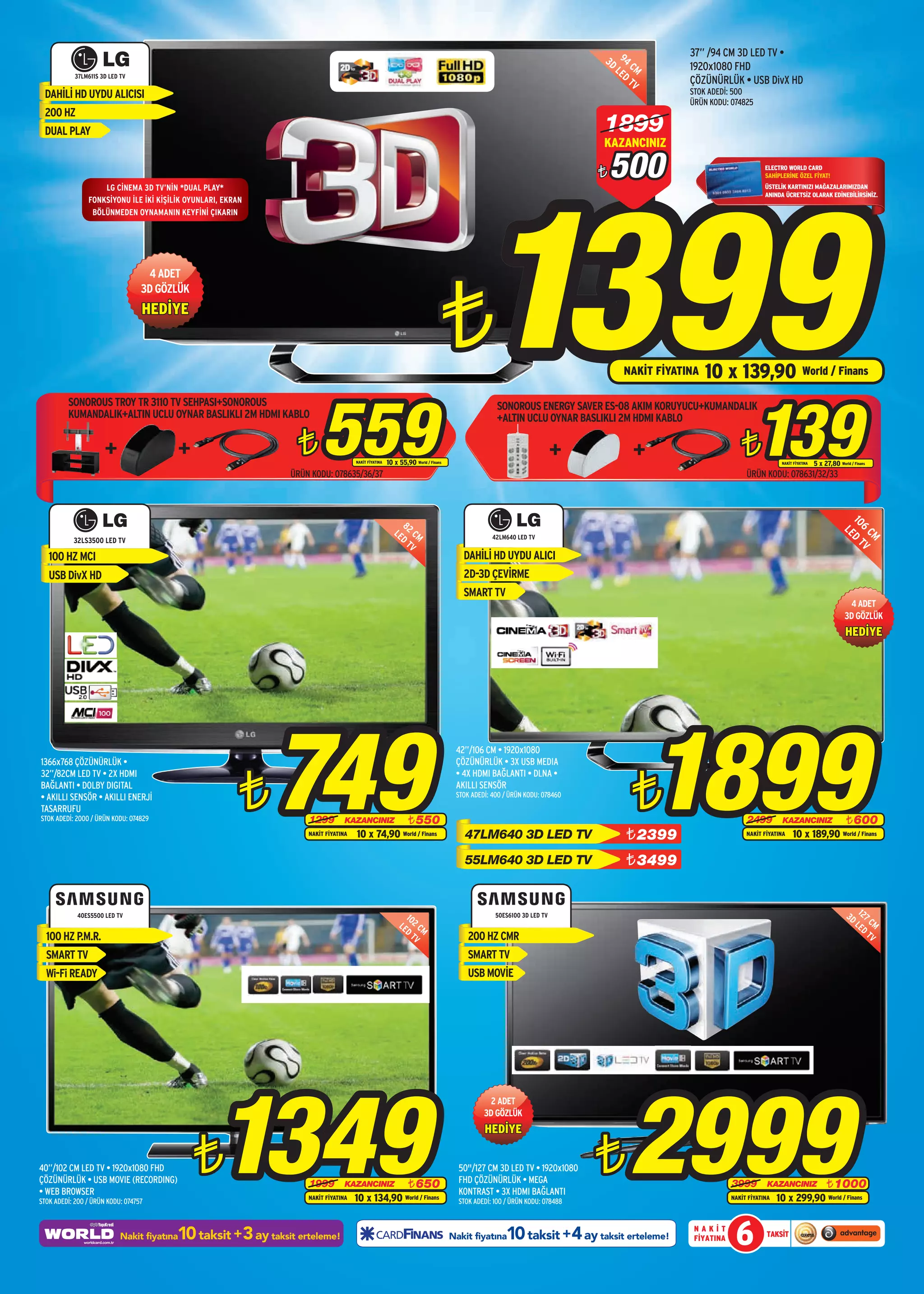 37” /94 CM 3D LED TV •
                                                                                                                                                                         3D 94 C
                                                                                                                                                                           LE M          1920x1080 FHD
            37LM611S 3D LED TV                                                                                                                                               D
                                                                                                                                                                               TV        ÇÖZÜNÜRLÜK • USB DivX HD
 DAHİLİ HD UYDU ALICISI                                                                                                                                                                  STOK ADEDİ: 500
                                                                                                                                                                                         ÜRÜN KODU: 074825
 200 HZ
 DUAL PLAY                                                                                                                                                               1899
                                                                                                                                                                         KAZANCINIZ

                                                                                                                                                                             500



                                                                                                                                           1399
                                                                                                                                                                         ¨                                       ELECTRO WORLD CARD
                                                                                                                                                                                                                 SAHİPLERİNE ÖZEL FİYAT!
                    LG CİNEMA 3D TV’NİN *DUAL PLAY*                                                                                                                                                              ÜSTELİK KARTINIZI MAĞAZALARIMIZDAN
                                                                                                                                                                                                                 ANINDA ÜCRETSİZ OLARAK EDİNEBİLİRSİNİZ.
                FONKSİYONU İLE İKİ KİŞİLİK OYUNLARI, EKRAN
                 BÖLÜNMEDEN OYNAMANIN KEYFİNİ ÇIKARIN




                                                                                                                             ¨
                                   4 ADET
                                  3D GÖZLÜK
                                  HEDİYE


                                                                                                                                                                             NAKİT FİYATINA   10 x 139,90 World / Finans


                                                                       559                                                                                                                                   139
         SONOROUS TROY TR 3110 TV SEHPASI+SONOROUS                                                                                             SONOROUS ENERGY SAVER ES-08 AKIM KORUYUCU+KUMANDALIK
         KUMANDALIK+ALTIN UCLU OYNAR BASLIKLI 2M HDMI KABLO                                                                                    +ALTIN UCLU OYNAR BASLIKLI 2M HDMI KABLO

                                                                ¨                   NAKİT FİYATINA   10 x 55,90 World / Finans
                                                                                                                                                                                                        ¨              NAKİT FİYATINA   5 x 27,80 World / Finans
                                                               ÜRÜN KODU: 078635/36/37                                                                                                                    ÜRÜN KODU: 078631/32/33




                                                                                                           8




                                                                                                                                                                                                                                                     10 D T
                                                                                                        LE 2 CM




                                                                                                                                                                                                                                                       6 V
                                                                                                                                                                                                                                                        LE
                                                                                                          D




                                                                                                                                                                                                                                                         CM
                                                                                                                                              42LM640 LED TV
           32LS3500 LED TV                                                                                  TV
   100 HZ MCI                                                                                                                       DAHİLİ HD UYDU ALICI
   USB DivX HD                                                                                                                      2D-3D ÇEVİRME
                                                                                                                                    SMART TV
                                                                                                                                                                                                                                                       4 ADET
                                                                                                                                                                                                                                                      3D GÖZLÜK
                                                                                                                                                                                                                                                      HEDİYE




                                                             749                                                                                                                    1899
                                                                                                                                  42”/106 CM • 1920x1080
1366x768 ÇÖZÜNÜRLÜK •                                                                                                             ÇÖZÜNÜRLÜK • 3X USB MEDIA



                                                         ¨                                                                                                                     ¨
32”/82CM LED TV • 2X HDMI                                                                                                         • 4X HDMI BAĞLANTI • DLNA •
BAĞLANTI • DOLBY DIGITAL                                                                                                          AKILLI SENSÖR
• AKILLI SENSÖR • AKILLI ENERJİ                                                                                                   STOK ADEDİ: 400 / ÜRÜN KODU: 078460
TASARRUFU
STOK ADEDİ: 2000 / ÜRÜN KODU: 074829                               1299         KAZANCINIZ                    ¨ 550                                                                                       2499         KAZANCINIZ        ¨ 600
                                                                   NAKİT FİYATINA   10 x 74,90 World / Finans                        47LM640 3D LED TV                        ¨ 2399                      NAKİT FİYATINA    10 x 189,90 World / Finans

                                                                                                                                     55LM640 3D LED TV                        ¨ 3499


            40ES5500 LED TV                                                                                 10                                 50ES6100 3D LED TV                                                                                      3D 127
                                                                                                          LE 2 C                                                                                                                                         LE CM
                                                                                                            D M                                                                                                                                            D
  100 HZ P.M.R.                                                                                               TV                      200 HZ CMR                                                                                                             TV

  SMART TV                                                                                                                            SMART TV
  Wi-Fi READY                                                                                                                         USB MOVİE




                                                   1349                                                                                                                       2999
                                                                                                                                            2 ADET
                                                                                                                                           3D GÖZLÜK
                                                                                                                                           HEDİYE


40”/102 CM LED TV • 1920x1080 FHD
ÇÖZÜNÜRLÜK • USB MOVIE (RECORDING)
• WEB BROWSER
                                              ¨                    1999         KAZANCINIZ       ¨ 650
                                                                                                                                   50"/127 CM 3D LED TV • 1920x1080
                                                                                                                                   FHD ÇÖZÜNÜRLÜK • MEGA
                                                                                                                                   KONTRAST • 3X HDMI BAĞLANTI
                                                                                                                                                                         ¨                           3999         KAZANCINIZ     ¨ 1000
STOK ADEDİ: 200 / ÜRÜN KODU: 074757
                                                                   NAKİT FİYATINA   10 x 134,90 World / Finans                     STOK ADEDİ: 100 / ÜRÜN KODU: 078488
                                                                                                                                                                                                     NAKİT FİYATINA   10 x 299,90 World / Finans


                                         10 taksit +3 ay taksit erteleme!
                            Nakit fiyatına                                                                                       Nakit fiyatına    10 taksit +4 ay taksit erteleme!       NAKİT
                                                                                                                                                                                          FİYATINA    6          TAKSİT
 