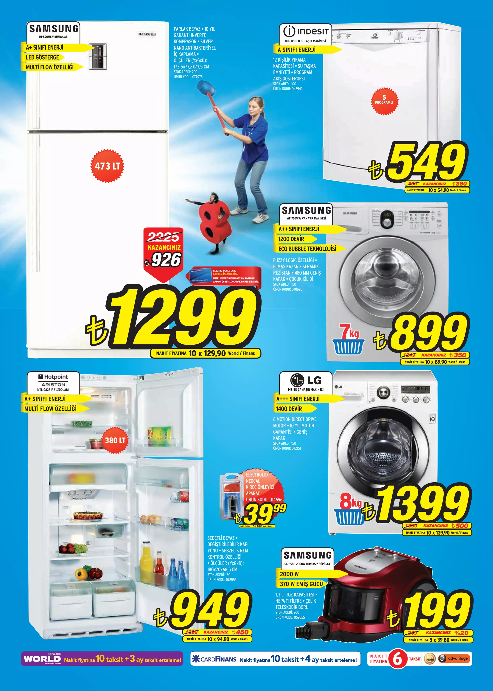 PARLAK BEYAZ • 10 YIL
      RT-59QMSW BUZDOLABI                                        GARANTİ INVERTE
                                                                 KOMPRASOR • SILVER                                                                                         DFG 051 EU BULAŞIK MAKİNESİ

A+ SINIFI ENERJ‹                                                 NANO ANTİBAKTERİYEL                                                                                   A SINIFI ENERJ‹
                                                                 İÇ KAPLAMA •
LED GÖSTERGE                                                     ÖLÇÜLER (YxGxD):                                                                                    12 K‹Ş‹L‹K YIKAMA
MULTİ FLOW ÖZELLİĞİ                                              173,5x77,2X73,5 CM                                                                                  KAPAS‹TES‹ • SU TAŞMA
                                                                 STOK ADEDİ: 200                                                                                     EMN‹YET‹ • PROGRAM
                                                                 ÜRÜN KODU: 077978
                                                                                                                                                                     AKIŞ GÖSTERGES‹
                                                                                                                                                                     STOK ADEDİ: 100
                                                                                                                                                                     ÜRÜN KODU: 045942

                                                                                                                                                                                                                  5
                                                                                                                                                                                                               PROGRAMLI




                                   473 LT
                                                                                                                                                                                                             ¨      549       909         KAZANCINIZ
                                                                                                                                                                                                                             NAKİT FİYATINA
                                                                                                                                                                                                                                                            ¨ 360
                                                                                                                                                                                                                                                10 x 54,90 World / Finans




                                                                                                                                                                             WF1702WSV ÇAMAŞIR MAKİNESİ


                                                                                                                                                                        A++ SINIFI ENERJ‹
                                                      2225                                                                                                              1200 DEVİR
                                                      KAZANCINIZ                                                                                                        ECO BUBBLE TEKNOLOJİSİ

                                                     ¨   926                                                                                                         FUZZY LOGIC ÖZELLİĞİ •
                                                                                                                                                                     ELMAS KAZAN • SERAMİK




                                       1299
                                                                                              ELECTRO WORLD CARD
                                                                                              SAHİPLERİNE ÖZEL FİYAT!                                                REZİSTAN • 480 MM GENİŞ
                                                                                              ÜSTELİK KARTINIZI MAĞAZALARIMIZDAN
                                                                                              ANINDA ÜCRETSİZ OLARAK EDİNEBİLİRSİNİZ.
                                                                                                                                                                     KAPAK • ÇOCUK KİLİDİ
                                                                                                                                                                     STOK ADEDİ: 150
                                                                                                                                                                     ÜRÜN KODU: 078628




                               ¨                         NAKİT FİYATINA    10 x 129,90 World / Finans
                                                                                                                                                                                                            7 ¨         899 1249        KAZANCINIZ
                                                                                                                                                                                                                            NAKİT FİYATINA
                                                                                                                                                                                                                                                             ¨ 350
                                                                                                                                                                                                                                              10 x 89,90 World / Finans




     MTL 0828 F BUZDOLABI                                                                                                                                                     1481TD ÇAMAŞIR MAKİNESİ

A+ SINIFI ENERJİ                                                                                                                                                      A+++ SINIFI ENERJİ
MULTİ FLOW ÖZELLİĞİ                                                                                                                                                   1400 DEVİR
                                                                                                                                                                     6 MOTION DIRECT DRIVE
                                                                                                                                                                     MOTOR • 10 YIL MOTOR
                                                                                                                                                                     GARANTİSİ • GENİŞ
                                                                                                                                                                     KAPAK
                                       380 LT                                                                                                                        STOK ADEDİ: 150
                                                                                                                                                                     ÜRÜN KODU: 072151




                                                                                                                               ELECTROLUX




                                                                                                                                                                                                             1399
                                                                                                                               NEOCAL
                                                                                                                               KİREÇ ÖNLEYİCİ



                                                                                                                                                                                                            8¨
                                                                                                                               APARAT




                                                                                                                          39
                                                                                                                               ÜRÜN KODU: 014696

                                                                                                                                                                     99
                                                                                                               ¨        NAKİT FİYATINA   5 x 8,00   World / Finans                                                          1899          KAZANCINIZ          ¨ 500
                                                                                                                                                                                                                            NAKİT FİYATINA    10 x 139,90 World / Finans
                                                                                           SEDEFLİ BEYAZ •
                                                                                           DEĞİŞTİRİLEBİLİR KAPI
                                                                                           YÖNÜ • SEBZELİK NEM
                                                                                           KONTROL ÖZELLİĞİ
                                                                                           • ÖLÇÜLER (YxGxD):                                                              SC-6580 2000W TORBASIZ SÜPÜRGE
                                                                                           180x70x68,5 CM
                                                                                           STOK ADEDİ: 150                                                               2000 W
                                                                                           ÜRÜN KODU: 078555




                                                              949                                                                                                                                                          199
                                                                                                                                                                         370 W EMİŞ GÜCÜ
                                                                                                                                                                      1.3 LT TOZ KAPASİTESİ •
                                                                                                                                                                      HEPA 11 FİLTRE • ÇELİK
                                                                                                                                                                      TELESKOBİK BORU


                                                         ¨                                                                                                                                                            ¨
                                                                                                                                                                      STOK ADEDİ: 200
                                                                                                                                                                      ÜRÜN KODU: 059855


                                                                       1399           KAZANCINIZ              ¨ 450                                                                                                           249             KAZANCINIZ        %20
                                                                          NAKİT FİYATINA   10 x 94,90 World / Finans                                                                                                          NAKİT FİYATINA    5 x 39,80 World / Finans


                                   10 taksit +3 ay taksit erteleme!
                      Nakit fiyatına                                                                                    Nakit fiyatına                         10 taksit +4 ay taksit erteleme!              NAKİT
                                                                                                                                                                                                             FİYATINA   6      TAKSİT
 