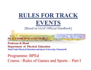 RULES FOR TRACK
EVENTS
[Based on IAAF Official Handbook]
Dr. S. THIRUMALAI KUMAR
M.P.Ed., M.Sc.,(Psy.) M.Sc.,(Yoga) M.Phil., P.G.D.Y., P.G.D.C.A., P.G.D.A.S.P.E.S., Ph.D
Professor & Head
Department of Physical Education
Tamil Nadu Physical Education and Sports University, Chennai-06
Programme: BPEd
Course : Rules of Games and Sports – Part I
 