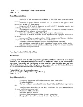 Client: JVVNL (Jaipur Vidyut Vitran Nigam Limited)
Value: 40 Cr.
Roles &Responsibilities:-
• Monitoring of sub-contractor and verification of their bills based on actual erection
progress
• Preparation of project Closure documents and site coordination for approvals from
concern JEN,AEN& XEN of the projects.
• Preparation of all kind of documents related REC/TPIA inspecting agenises and
monitoring of rectification clearance at site.
• Project Planning and Execution for electrical utilities for conversion from LT Network to
HT network (HVDS) for reduction of losses and theft.
• Preparation of BOQ’s and SLDs of the villages assigned to the company.
• Monitoring of the MIS, BAR chart etc. for project execution & progress monitoring of
the project.
• Assessment of Material requirement from SLD & management of the same right from
coordination with purchase to site store and site stores and erection.
• Planning of site works as per given targets of the management & scheduling.
• Man and Material Management for timely execution of various projects running parallel.
• Imparting Safety and security guidelines and trainings for the work force and material to
maintain a safe and healthy environment.
From Aug.07 to Oct.2009 (KLG Systel Ltd.)
Asst. Manager
Company Profile:Is a An ISO 9001 Organization, providing total Power Solutions & Marketing of
Software’s The Power system solution (PSS) division undertakes studies in the area of power
generation, Transmission and Distribution. It works with both state electricity board and large
industrial plant across the country to help increase power generation and distribution efficiency as
well as ensure that technical losses in power supply are reduced.
Project: FRP(Feeder Renovation Program)
Client: AVVNL (Ajmer Vidyut Vitran Nigam Limited)
Value: 68 Cr.
Roles &Responsibilities:-
• Reduction of transmission and distribution losses in urban & rural areas.
• To reduce the LT lines.
• The bare conductors are replaced by Arial Bunch Cables (AB Cables) to prevent the
theft.
• Transformers are also replaced by the Super transformers (i.e. meter box transformers,
the meter installed at transformer body)
• Maintenance of LT & 11kv lines.
• Installation of Circuit Breakers.
• Responsible for credit management and Inventory management.
• Managing distribution of all products in the entire Rajasthan State.
 