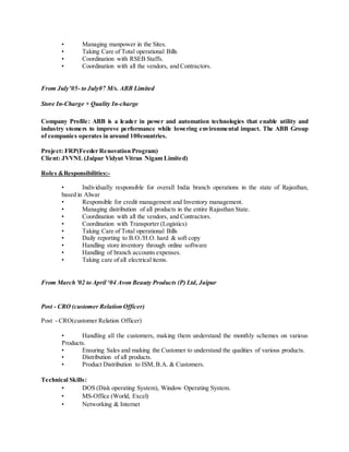 • Managing manpower in the Sites.
• Taking Care of Total operational Bills
• Coordination with RSEB Staffs.
• Coordination with all the vendors, and Contractors.
From July’05- to July07 M/s. ABB Limited
Store In-Charge + Quality In-charge
Company Profile: ABB is a leader in power and automation technologies that enable utility and
industry stomers to improve performance while lowering environmental impact. The ABB Group
of companies operates in around 100countries.
Project: FRP(Feeder Renovation Program)
Client: JVVNL (Jaipur Vidyut Vitran Nigam Limited)
Roles &Responsibilities:-
• Individually responsible for overall India branch operations in the state of Rajasthan,
based in Alwar
• Responsible for credit management and Inventory management.
• Managing distribution of all products in the entire Rajasthan State.
• Coordination with all the vendors, and Contractors.
• Coordination with Transporter (Logistics)
• Taking Care of Total operational Bills
• Daily reporting to B.O./H.O. hard & soft copy
• Handling store inventory through online software
• Handling of branch accounts expenses.
• Taking care of all electrical items.
From March '02 to April ‘04 Avon Beauty Products (P) Ltd, Jaipur
Post - CRO (customer Relation Officer)
Post - CRO(customer Relation Officer)
• Handling all the customers, making them understand the monthly schemes on various
Products.
• Ensuring Sales and making the Customer to understand the qualities of various products.
• Distribution of all products.
• Product Distribution to ISM, B.A. & Customers.
Technical Skills:
• DOS (Disk operating System), Window Operating System.
• MS-Office (World, Excel)
• Networking & Internet
 