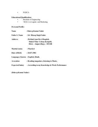 • PGDCA
Educational Qualification:
• Bachelor of Engineering
• M.B.A .in Logistic and Marketing.
Personal Profile:
Name : Daleep Kumar Yadav
Father’s Name : Sri Bhoop Singh Yadav
Address : Behind Anar Devi Hospital,
Shakti Vihar Colony Kotputli,
Distt. – Jaipur (Raj.), - 303108
Marital status : Married
Date ofBirth : 20.07.1982
Languages Known : English, Hindi,
Avocation : Reading magazines,listening to Music,
Expected Salary : According to my Knowledge & Work Performance
(Daleep Kumar Yadav)
 