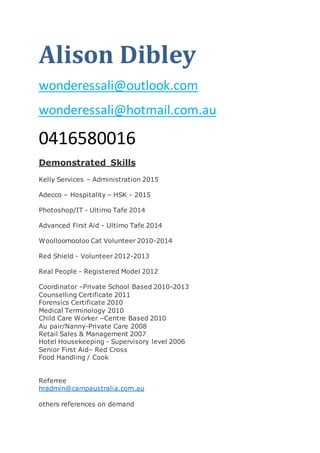 Alison Dibley
wonderessali@outlook.com
wonderessali@hotmail.com.au
0416580016
Demonstrated Skills
Kelly Services – Administration 2015
Adecco – Hospitality – HSK - 2015
Photoshop/IT - Ultimo Tafe 2014
Advanced First Aid - Ultimo Tafe 2014
Woolloomooloo Cat Volunteer 2010-2014
Red Shield - Volunteer 2012-2013
Real People - Registered Model 2012
Coordinator –Private School Based 2010-2013
Counselling Certificate 2011
Forensics Certificate 2010
Medical Terminology 2010
Child Care Worker –Centre Based 2010
Au pair/Nanny-Private Care 2008
Retail Sales & Management 2007
Hotel Housekeeping - Supervisory level 2006
Senior First Aid– Red Cross
Food Handling / Cook
Referree
hradmin@campaustralia.com.au
others references on demand
 