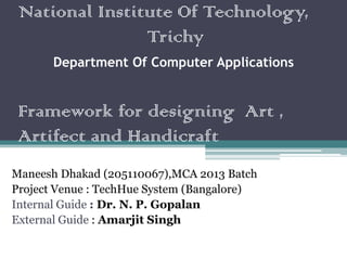 National Institute Of Technology,
Trichy
Department Of Computer Applications
Framework for designing Art ,
Artifect and Handicraft
Maneesh Dhakad (205110067),MCA 2013 Batch
Project Venue : TechHue System (Bangalore)
Internal Guide : Dr. N. P. Gopalan
External Guide : Amarjit Singh
 
