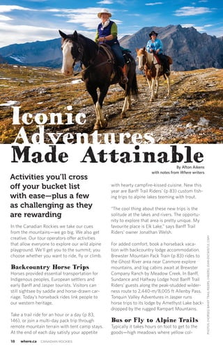18 where.ca CANADIAN ROCKIES
In the Canadian Rockies we take our cues
from the mountains—we go big. We also get
creative. Our tour operators offer activities
that allow everyone to explore our wild alpine
playground. We’ll get you to the summit; you
choose whether you want to ride, fly or climb.
Backcountry Horse Trips
Horses provided essential transportation for
Indigenous peoples, European settlers and
early Banff and Jasper tourists. Visitors can
still sightsee by saddle and horse-drawn car-
riage. Today’s horseback rides link people to
our western heritage.
Take a trail ride for an hour or a day (p 83,
146), or join a multi-day pack trip through
remote mountain terrain with tent camp stays.
At the end of each day satisfy your appetite
with hearty campfire-kissed cuisine. New this
year are Banff Trail Riders’ (p 83) custom fish-
ing trips to alpine lakes teeming with trout.
“The cool thing about these new trips is the
solitude at the lakes and rivers. The opportu-
nity to explore that area is pretty unique. My
favourite place is Elk Lake,” says Banff Trail
Riders’ owner Jonathan Welsh.
For added comfort, book a horseback vaca-
tion with backcountry lodge accommodation.
Brewster Mountain Pack Train (p 83) rides to
the Ghost River area near Canmore explore
mountains, and log cabins await at Brewster
Company Ranch by Meadow Creek. In Banff,
Sundance and Halfway Lodge host Banff Trail
Riders’ guests along the peak-studded wilder-
ness route to 2,440-m/8,005 ft Allenby Pass.
Tonquin Valley Adventures in Jasper runs
horse trips to its lodge by Amethyst Lake back-
dropped by the rugged Rampart Mountains.
Bus or Fly to Alpine Trails
Typically it takes hours on foot to get to the
goods—high meadows where yellow col-
PHOTOS:(HORSES)BANFFTRAILRIDERS;(HIKERS)JOHNENTWISTLE,CMH
By Afton Aikens
with notes from Where writers
Activities you’ll cross
off your bucket list
with ease—plus a few
as challenging as they
are rewarding
Iconic
Adventures
Made Attainable
 