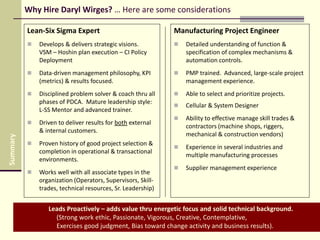 Why Hire Daryl Wirges? … Here are some considerations
Lean-Six Sigma Expert
 Develops & delivers strategic visions.
VSM – Hoshin plan execution – CI Policy
Deployment
 Data-driven management philosophy, KPI
(metrics) & results focused.
 Disciplined problem solver & coach thru all
phases of PDCA. Mature leadership style:
L-SS Mentor and advanced trainer.
 Driven to deliver results for both external
& internal customers.
 Proven history of good project selection &
completion in operational & transactional
environments.
 Works well with all associate types in the
organization (Operators, Supervisors, Skill-
trades, technical resources, Sr. Leadership)
Leads Proactively – adds value thru energetic focus and solid technical background.
(Strong work ethic, Passionate, Vigorous, Creative, Contemplative,
Exercises good judgment, Bias toward change activity and business results).
Manufacturing Project Engineer
 Detailed understanding of function &
specification of complex mechanisms &
automation controls.
 PMP trained. Advanced, large-scale project
management experience.
 Able to select and prioritize projects.
 Cellular & System Designer
 Ability to effective manage skill trades &
contractors (machine shops, riggers,
mechanical & construction vendors)
 Experience in several industries and
multiple manufacturing processes
 Supplier management experience
Summary
 