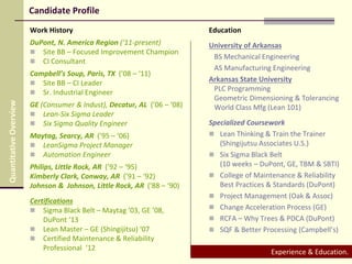 Candidate Profile
Work History
DuPont, N. America Region (‘11-present)
 Site BB – Focused Improvement Champion
 CI Consultant
Campbell’s Soup, Paris, TX (’08 – ‘11)
 Site BB – CI Leader
 Sr. Industrial Engineer
GE (Consumer & Indust), Decatur, AL (’06 – ‘08)
 Lean-Six Sigma Leader
 Six Sigma Quality Engineer
Maytag, Searcy, AR (’95 – ‘06)
 LeanSigma Project Manager
 Automation Engineer
Philips, Little Rock, AR (’92 – ‘95)
Kimberly Clark, Conway, AR (’91 – ‘92)
Johnson & Johnson, Little Rock, AR (’88 – ‘90)
Certifications
 Sigma Black Belt – Maytag ’03, GE ’08,
DuPont ‘13
 Lean Master – GE (Shingijitsu) ‘07
 Certified Maintenance & Reliability
Professional ‘12
Education
University of Arkansas
BS Mechanical Engineering
AS Manufacturing Engineering
Arkansas State University
PLC Programming
Geometric Dimensioning & Tolerancing
World Class Mfg (Lean 101)
Specialized Coursework
 Lean Thinking & Train the Trainer
(Shingijutsu Associates U.S.)
 Six Sigma Black Belt
(10 weeks – DuPont, GE, TBM & SBTI)
 College of Maintenance & Reliability
Best Practices & Standards (DuPont)
 Project Management (Oak & Assoc)
 Change Acceleration Process (GE)
 RCFA – Why Trees & PDCA (DuPont)
 SQF & Better Processing (Campbell’s)
Experience & Education.
QuantitativeOverview
 