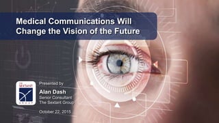 Medical Communications Will
Change the Vision of the Future
Presented by
Alan Dash
Senior Consultant
The Sextant Group
October 22, 2015
 