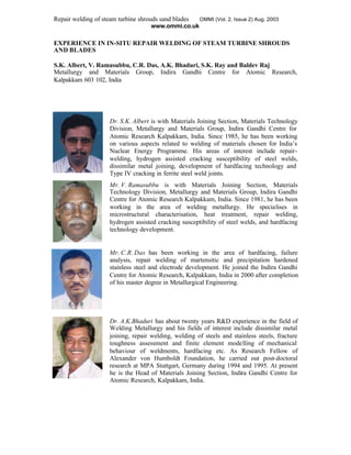 Repair welding of steam turbine shrouds sand blades OMMI (Vol. 2, Issue 2) Aug. 2003
www.ommi.co.uk
EXPERIENCE IN IN-SITU REPAIR WELDING OF STEAM TURBINE SHROUDS
AND BLADES
S.K. Albert, V. Ramasubbu, C.R. Das, A.K. Bhaduri, S.K. Ray and Baldev Raj
Metallurgy and Materials Group, Indira Gandhi Centre for Atomic Research,
Kalpakkam 603 102, India
Dr. S.K. Albert is with Materials Joining Section, Materials Technology
Division, Metallurgy and Materials Group, Indira Gandhi Centre for
Atomic Research Kalpakkam, India. Since 1985, he has been working
on various aspects related to welding of materials chosen for India’s
Nuclear Energy Programme. His areas of interest include repair-
welding, hydrogen assisted cracking susceptibility of steel welds,
dissimilar metal joining, development of hardfacing technology and
Type IV cracking in ferrite steel weld joints.
Mr. V. Ramasubbu is with Materials Joining Section, Materials
Technology Division, Metallurgy and Materials Group, Indira Gandhi
Centre for Atomic Research Kalpakkam, India. Since 1981, he has been
working in the area of welding metallurgy. He specialises in
microstructural characterisation, heat treatment, repair welding,
hydrogen assisted cracking susceptibility of steel welds, and hardfacing
technology development.
Mr. C.R. Das has been working in the area of hardfacing, failure
analysis, repair welding of martensitic and precipitation hardened
stainless steel and electrode development. He joined the Indira Gandhi
Centre for Atomic Research, Kalpakkam, India in 2000 after completion
of his master degree in Metallurgical Engineering.
Dr. A.K.Bhaduri has about twenty years R&D experience in the field of
Welding Metallurgy and his fields of interest include dissimilar metal
joining, repair welding, welding of steels and stainless steels, fracture
toughness assessment and finite element modelling of mechanical
behaviour of weldments, hardfacing etc. As Research Fellow of
Alexander von Humboldt Foundation, he carried out post-doctoral
research at MPA Stuttgart, Germany during 1994 and 1995. At present
he is the Head of Materials Joining Section, Indira Gandhi Centre for
Atomic Research, Kalpakkam, India.
 