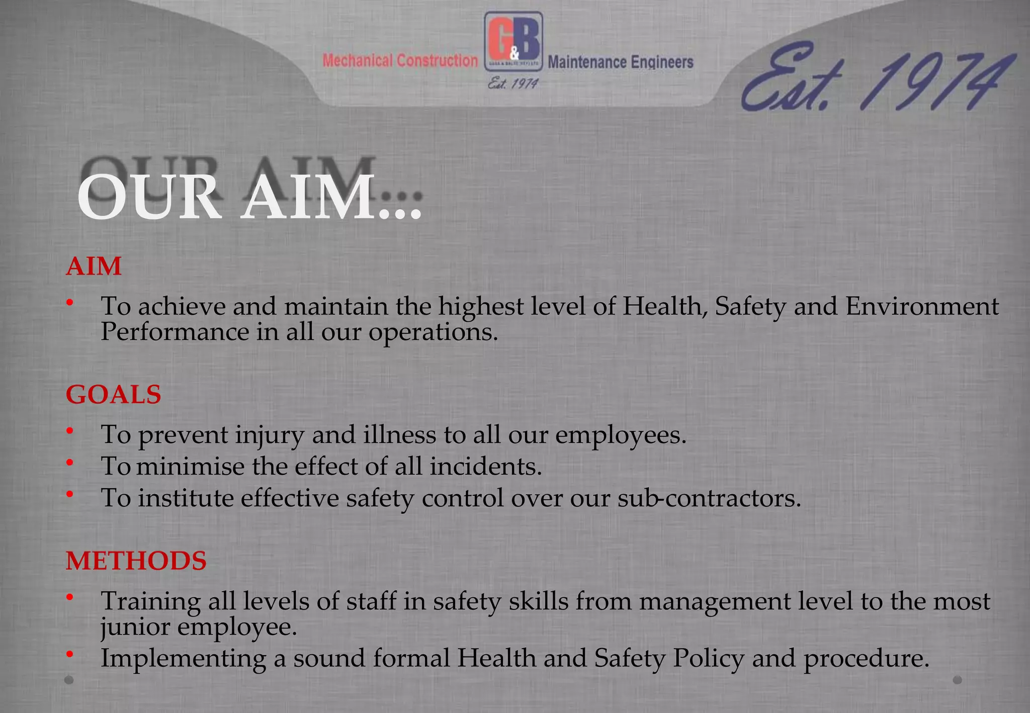 OUR AIM...
AIM
• To achieve and maintain the highest level of Health, Safety and Environment
Performance in all our operations.
GOALS
• To prevent injury and illness to all our employees.
• To minimise the effect of all incidents.
• To institute effective safety control over our sub-contractors.
METHODS
• Training all levels of staff in safety skills from management level to the most
junior employee.
• Implementing a sound formal Health and Safety Policy and procedure.
 