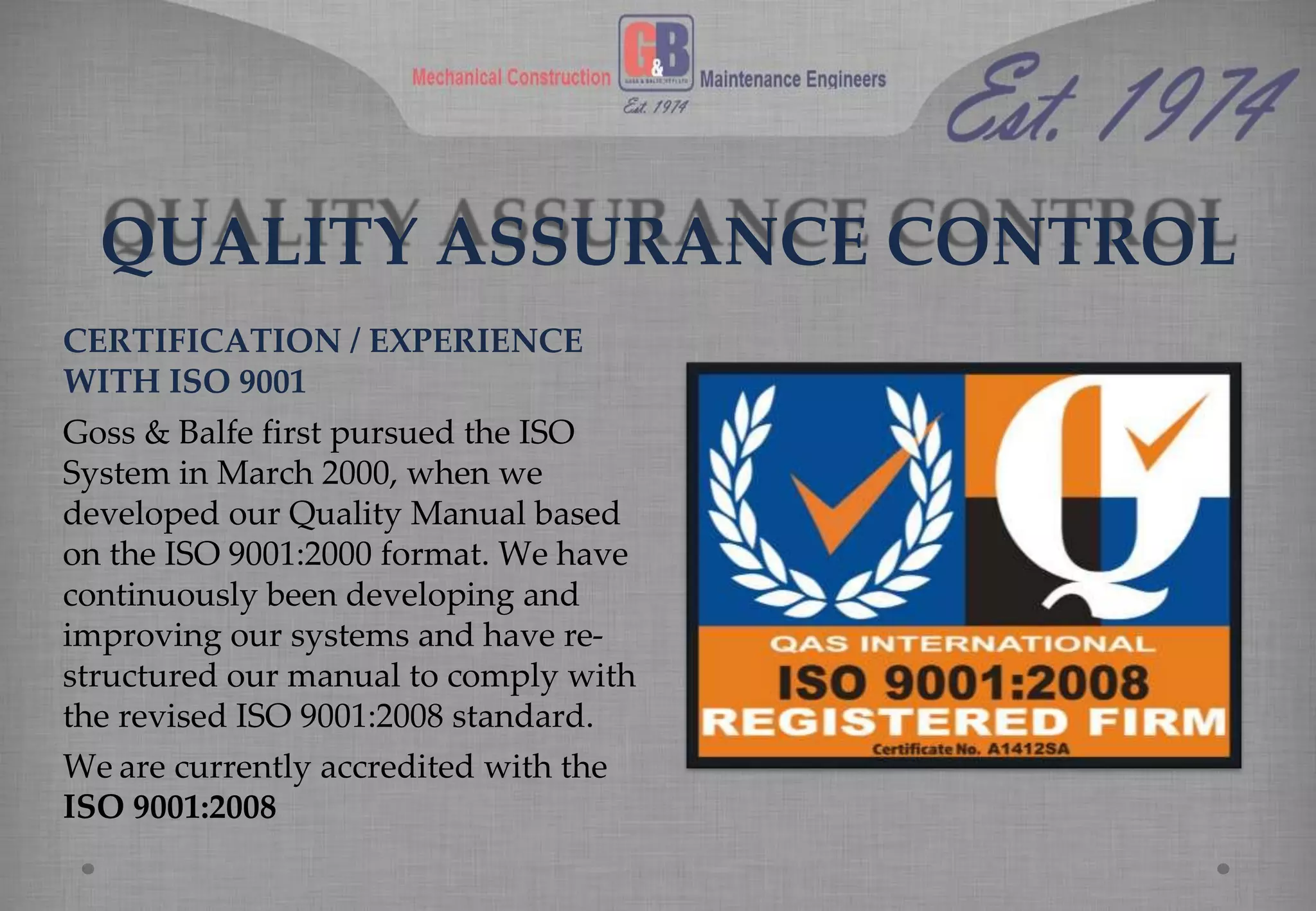 QUALITY ASSURANCE CONTROL
CERTIFICATION / EXPERIENCE
WITH ISO 9001
Goss & Balfe first pursued the ISO
System in March 2000, when we
developed our Quality Manual based
on the ISO 9001:2000 format. We have
continuously been developing and
improving our systems and have re-
structured our manual to comply with
the revised ISO 9001:2008 standard.
We are currently accredited with the
ISO 9001:2008
 