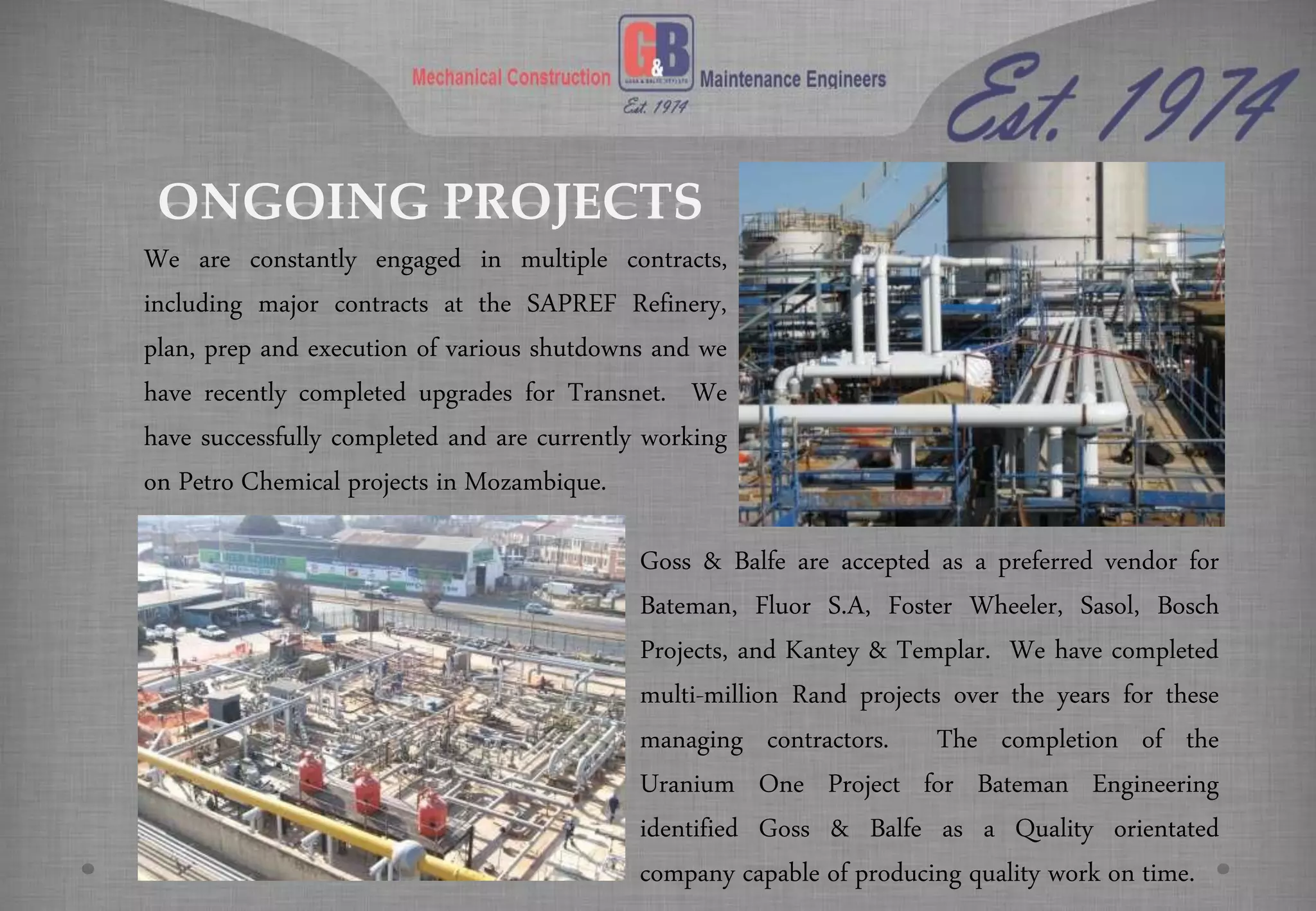 ONGOING PROJECTS
We are constantly engaged in multiple contracts,
including major contracts at the SAPREF Refinery,
plan, prep and execution of various shutdowns and we
have recently completed upgrades for Transnet. We
have successfully completed and are currently working
on Petro Chemical projects in Mozambique.
Goss & Balfe are accepted as a preferred vendor for
Bateman, Fluor S.A, Foster Wheeler, Sasol, Bosch
Projects, and Kantey & Templar. We have completed
multi-million Rand projects over the years for these
managing contractors. The completion of the
Uranium One Project for Bateman Engineering
identified Goss & Balfe as a Quality orientated
company capable of producing quality work on time.
 